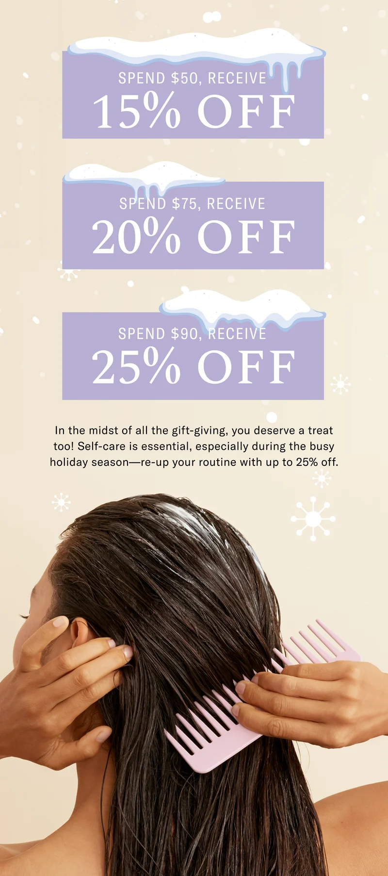 Spend $50, Receive 15% Off, Spend $75, Receive 20% Off, Spend $90, Receive 25% Off - In the midst of all the gift-giving, you deserve a treat too! Self-care is essential, especially during the busy holiday season - re-up your routine with up to 25% off.