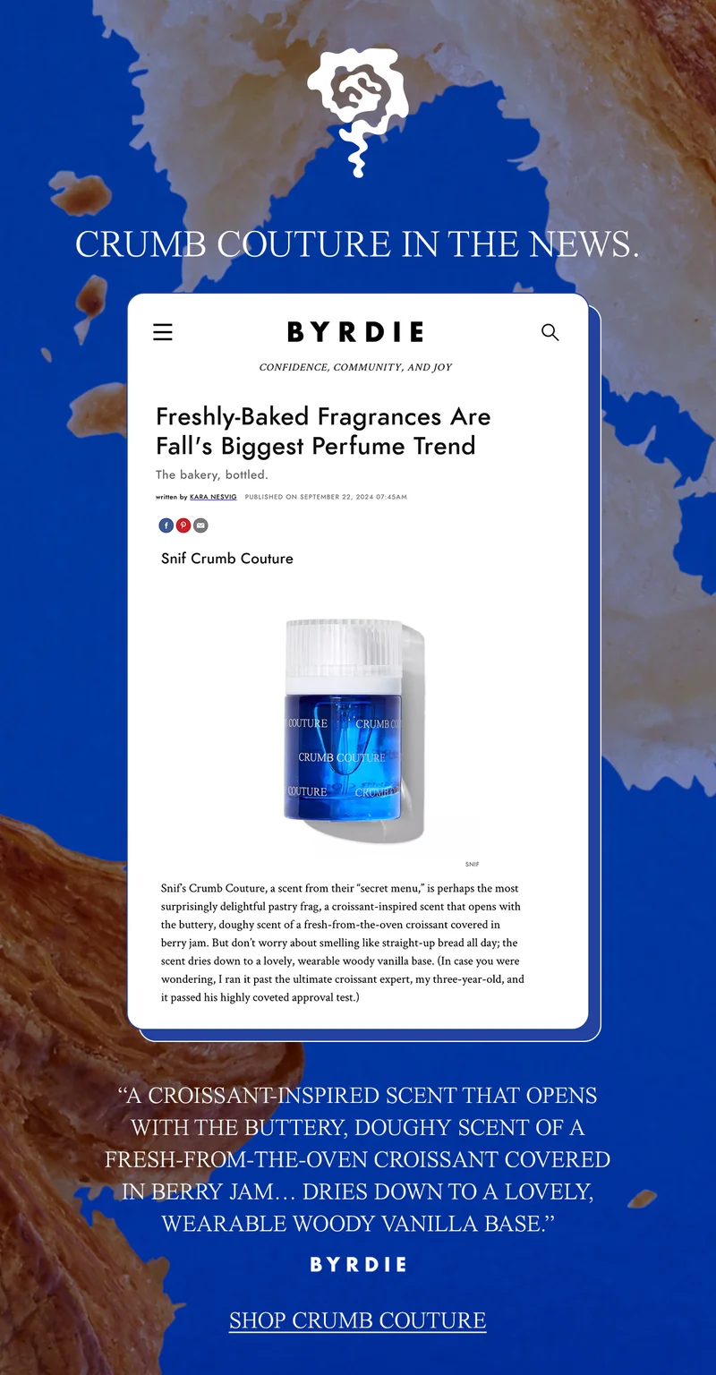 ”A CROISSANT-INSPIRED SCENT THAT OPENS WITH THE BUTTERY, DOUGHY SCENT OF A FRESH-FROM-THE-OVEN CROISSANT COVERED IN BERRY JAM… DRIES DOWN TO A LOVELY, WEARABLE WOODY VANILLA BASE.” —BYRDIE. [ shop crumb couture]