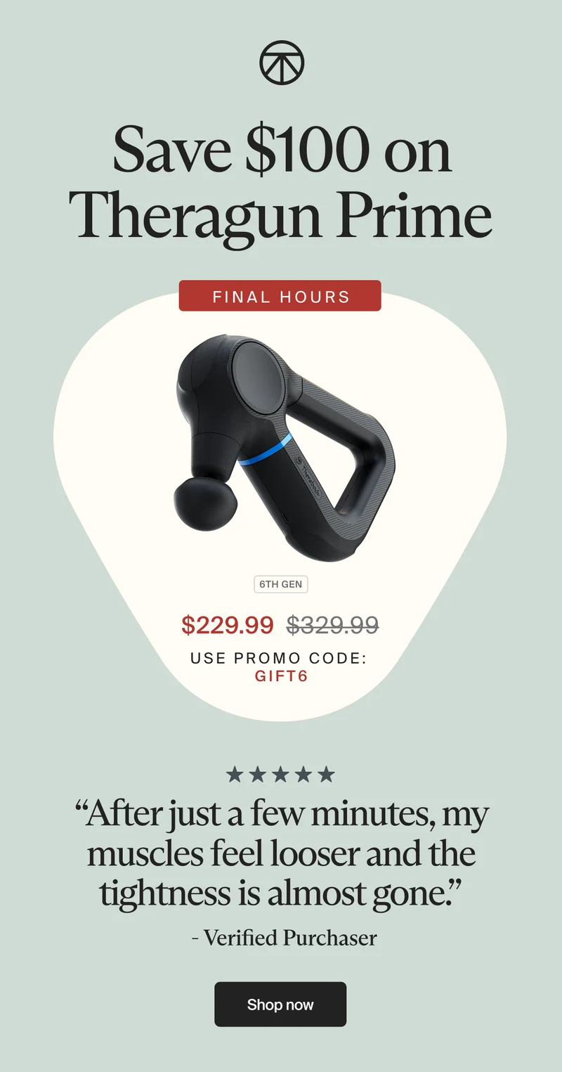 Save $100 on Theragun Prime | final hours | 6th GEN| $229.99 | use promo code: | gift6| “After just a few minutes, my muscles feel looser and the tightness is almost gone.” | - Verified Purchaser | Shop now