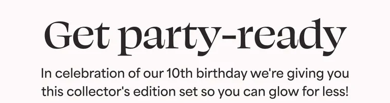 Get party-ready. In celebration of our 10th birthday we're giving you this collector's edition set so you can glow for less!