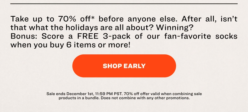 Take up to 70% off* before anyone else. After all, isn’t that what the holidays are all about? Winning?&nbsp; Bonus: Score a FREE 3-pack of our fan-favorite socks when you buy 6 items or more!&nbsp; SHOP EARLY Sale ends December 1st, 11:59 PM PST. 70% off offer valid when combining sale products in a bundle. Does not combine with any other promotions.