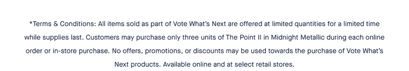 *Terms & Conditions: All items sold as part of Vote What’s Next are offered at limited quantities for a limited time while supplies last. Customers may purchase only three units of The Point II in Midnight Metallic during each online order or in-store purchase. No offers, promotions, or discounts may be used towards the purchase of Vote What’s Next products. Available online and at select retail stores.