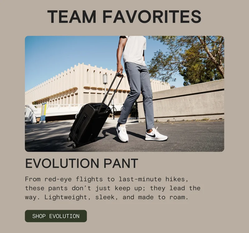 EVOLUTION PANT: From red-eye flights to last-minute hikes, these pants don’t just keep up; they lead the way. Lightweight, sleek, and made to roam.