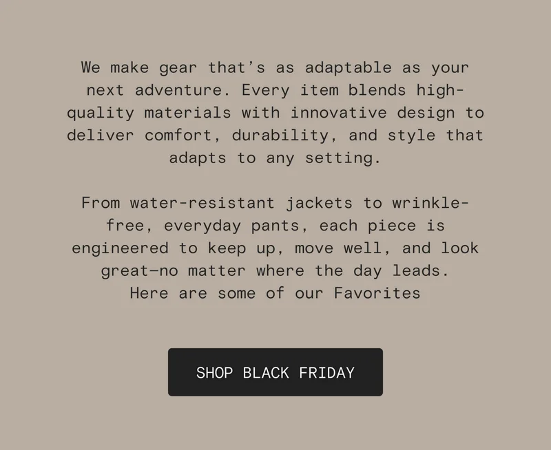 We make gear that’s as adaptable as your next adventure. Every item blends high-quality materials with innovative design to deliver comfort, durability, and style that adapts to any setting.  From water-resistant jackets to wrinkle-free, everyday pants, each piece is engineered to keep up, move well, and look great—no matter where the day leads. Here are some of our Favorites [SHOP BLACK FRIDAY]