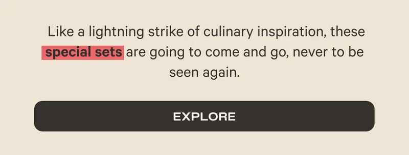 Like a lightning strike of culinary inspiration, these special sets are going to come and go, never to be seen again. - Explore