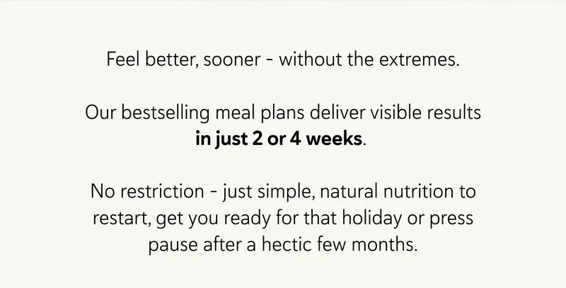 Feel better, sooner - without the extremes.  Our bestselling meal plans deliver visible results in just 2 or 4 weeks.   No restriction – just simple, natural nutrition to restart, get you ready for that holiday or press pause after a hectic few months.