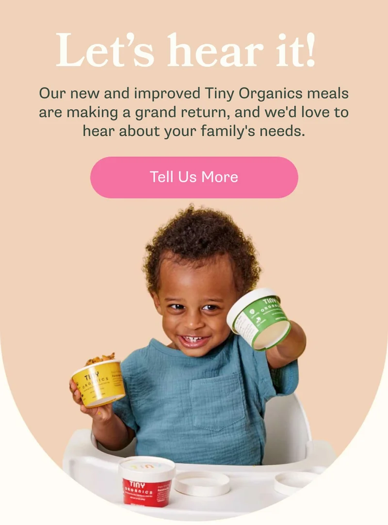 Let's hear it! Our new and improved Tiny Organics meals are making a grand return, and we'd love to hear about your needs! Tell us more!