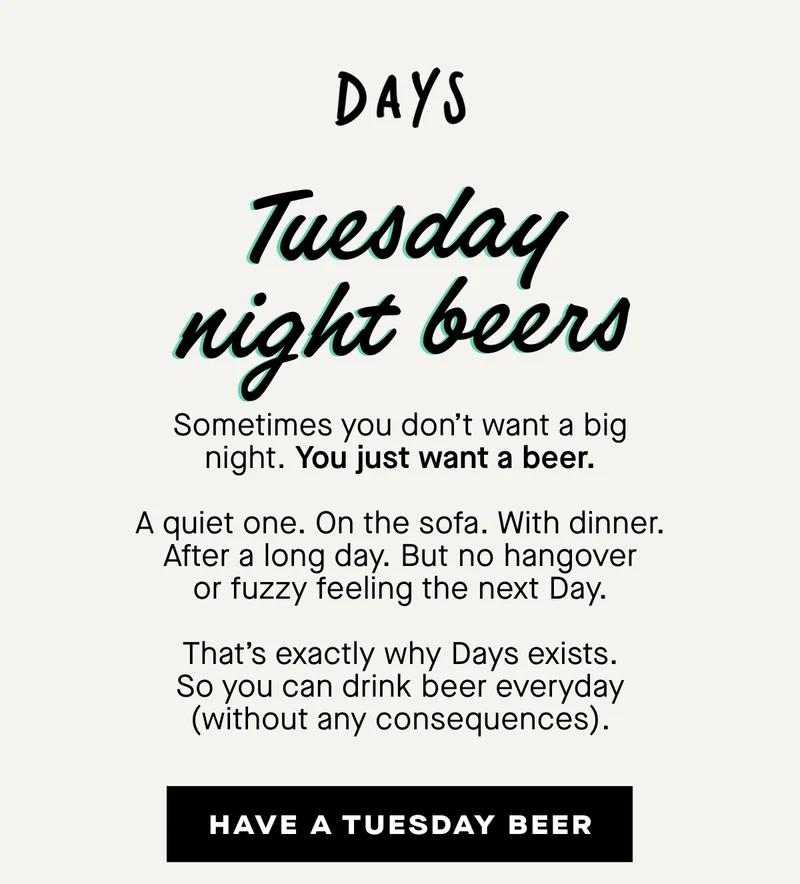 Sometimes you don’t want a big night. You just want a beer.  A quiet one. On the sofa. With dinner. After a long day. But no hangover or fuzzy feeling the next Day.  That’s exactly why Days exists. So you can drink beer everyday (without any consequences).