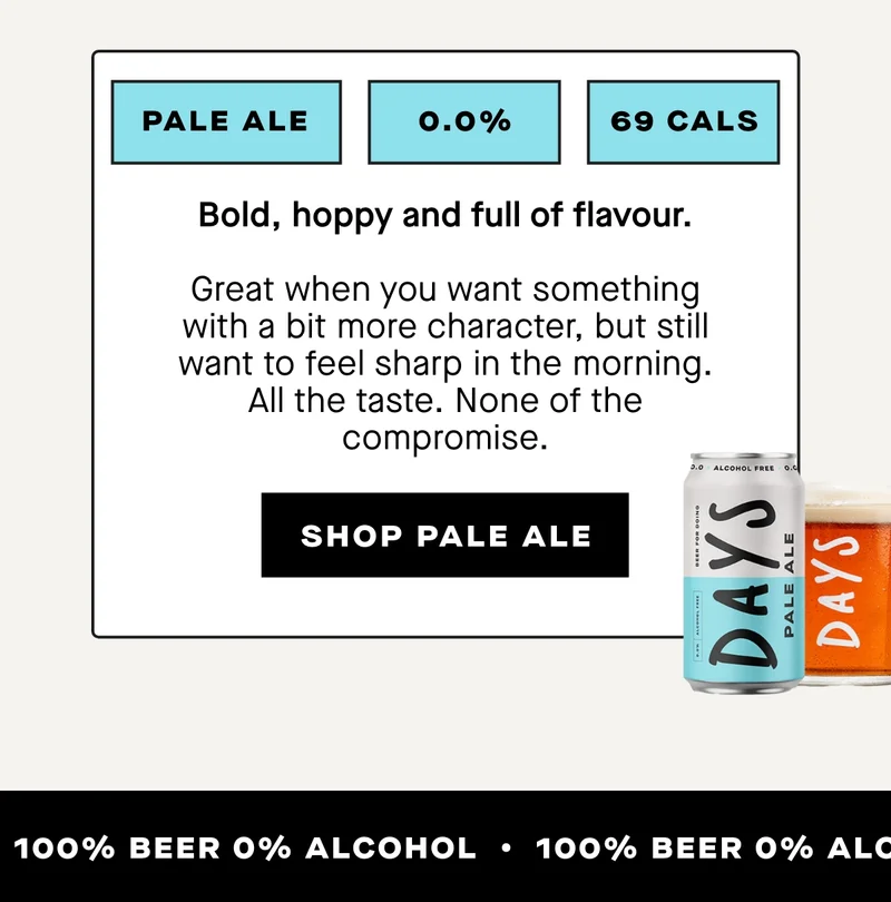 Days Pale Ale. Bold, hoppy and full of flavour.  Great when you want something with a bit more character, but still want to feel sharp in the morning.  All the taste. None of the compromise.