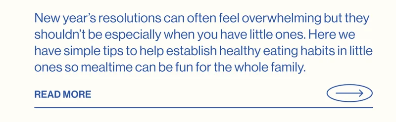 New year’s resolutions can often feel overwhelming but they shouldn’t be especially when you have little ones. Here we have simple tips to help establish healthy eating habits in little ones so mealtime can be fun for the whole family.