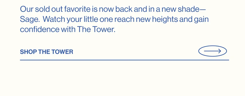 Our sold out favorite is now back and in a new shade—Sage.  Watch your little one reach new heights and gain confidence with The Tower.