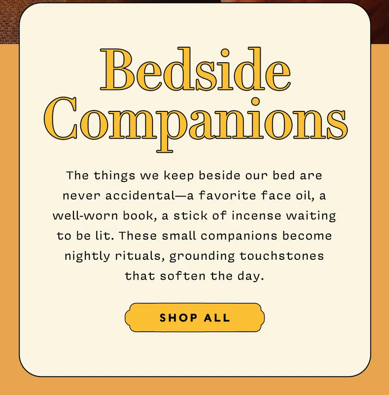 Bedside Companions  The things we keep beside our bed are never accidental — a favorite face oil, a well-worn book, a stick of incense waiting to be lit. These small companions become nightly rituals, grounding touchstones that soften the day.      SHOP ALL