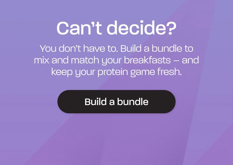 Can't decide? You don’t have to. Build a bundle to mix and match your breakfasts – and keep your protein game fresh.