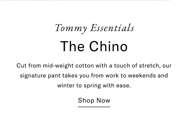 Tommy Essentials The Chino Cut from mid-weight cotton with a touch of stretch, our signature pant takes you from work to weekends and winter to spring with ease. Shop Now