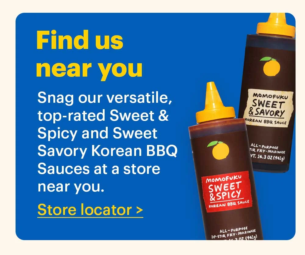Find us near you  Snag our versatile, top-rated Sweet & Spicy and Sweet Savory Korean BBQ Sauces at a store near you.  Store locator >