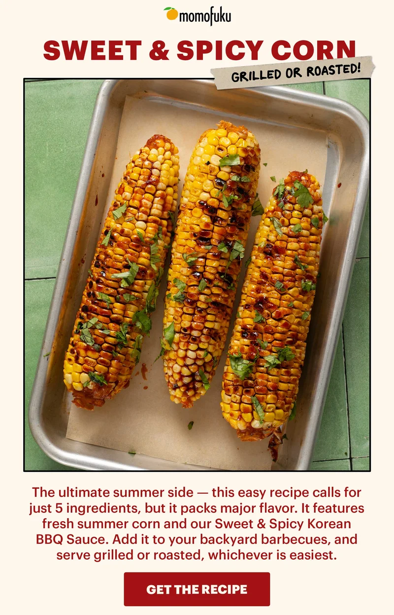 Header: Sweet & Spicy Grilled (or Roasted) Corn  Sub-header: The ultimate summer side — this easy recipe calls for just 5 ingredients, but it packs major flavor. It features fresh summer corn and our Sweet & Spicy Korean BBQ Sauce. Add it to your backyard barbecues, and serve grilled or roasted, whichever is easiest.   CTA: GET THE RECIPE
