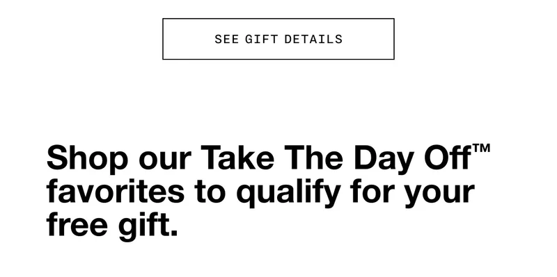 SEE GIFT DETAILS Shop our Take The Day Off™ favorites to qualify for your free gift.
