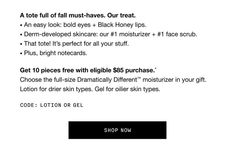 A tote full of fall must-haves. Our treat. • An easy look: bold eyes + Black Honey lips.• Derm-developed skincare: our #1 moisturizer + #1 face scrub. • That tote! It’s perfect for all your stuff. • Plus, bright notecards. Get 10 pieces free with eligible $85 purchase.* Choose the full-size Dramatically Different™ moisturizer in your gift. Lotion for drier skin types. Gel for oilier skin types. Code: LOTION or GEL SHOP NOW