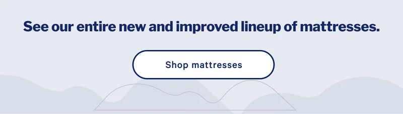 See our entire new and improved lineup of mattresses. >> Shop mattresses >>