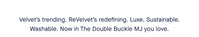 Velvet’s trending. ReVelvet’s redefining. Luxe. Sustainable. Washable. Now in The Double Buckle MJ you love.
