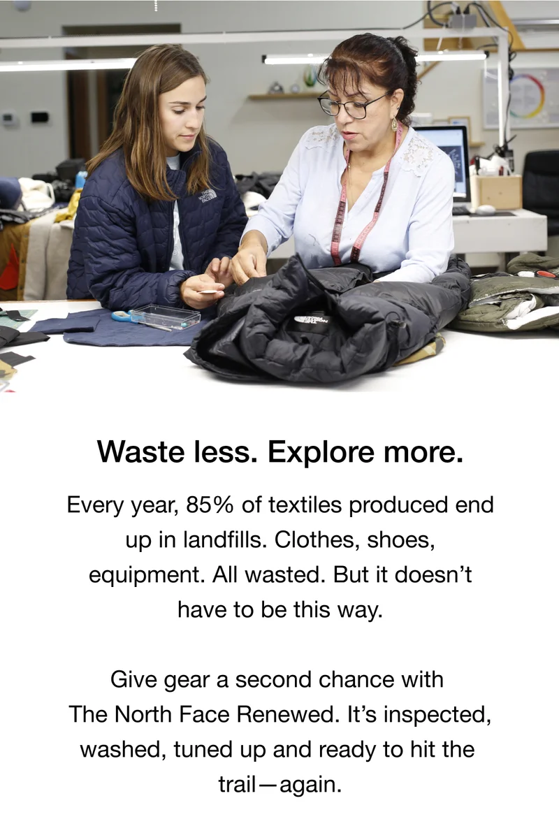 Waste less. Explore more. Every year, 85% of textiles produced end up in landfills. Clothes, shoes, equipment. All wasted. But it doesn’t have to be this way. Give gear a second chance with The North Face Renewed. It’s inspected, washed, tuned up and ready to hit the trail—again.