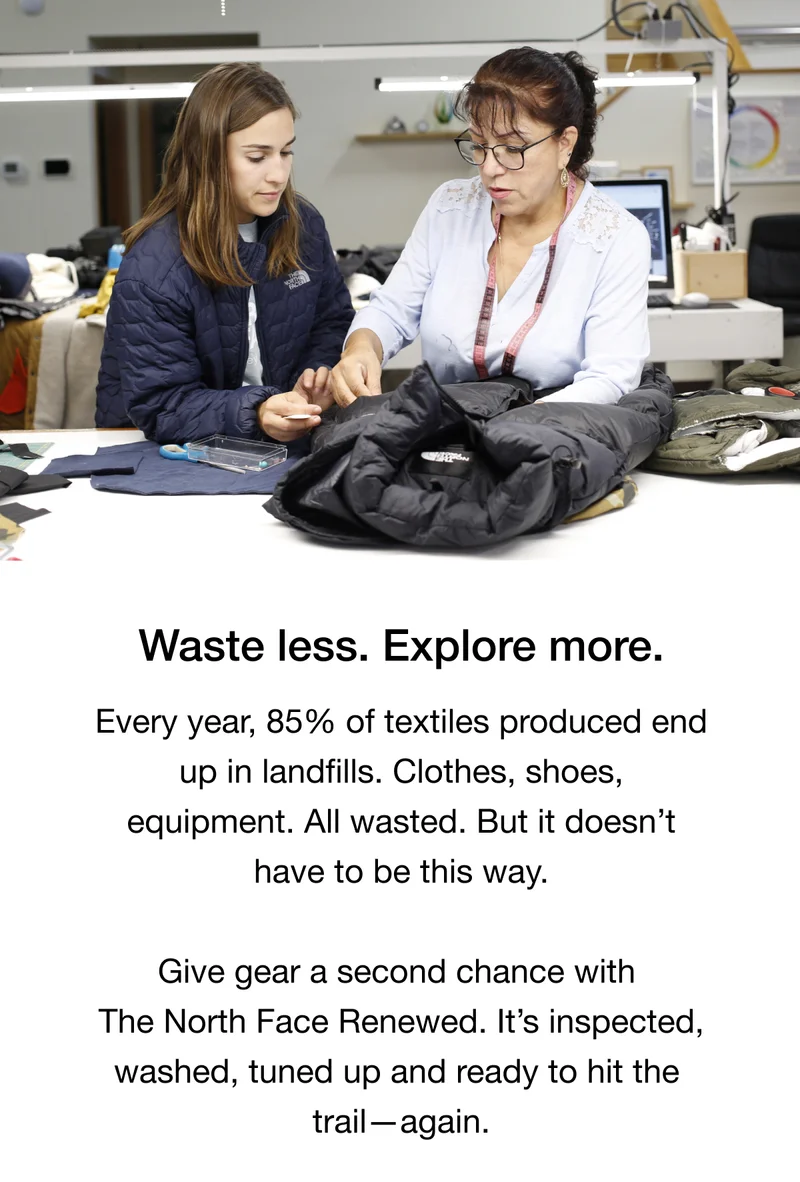 Waste less. Explore more. Every year, 85% of textiles produced end up in landfills. Clothes, shoes, equipment. All wasted. But it doesn’t have to be this way. Give gear a second chance with The North Face Renewed. It’s inspected, washed, tuned up and ready to hit the trail—again.
