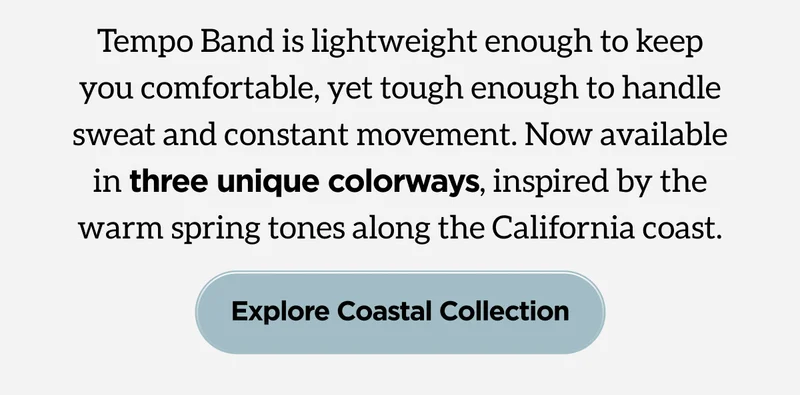Tempo Band is lightweight enough to keep you comfortable, yet tough enough to handle sweat and constant movement. Now available in three unique colorways, inspired by the warm spring tones along the California coast. Explore Coastal Collection.