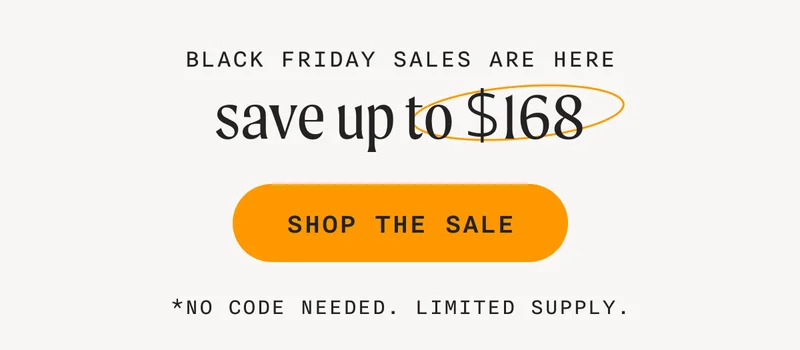 BLACK FRIDAY SALES ARE HERE - save up to $168 - SHOP THE SALE - *NO CODE NEEDED. LIMITED SUPPLY.