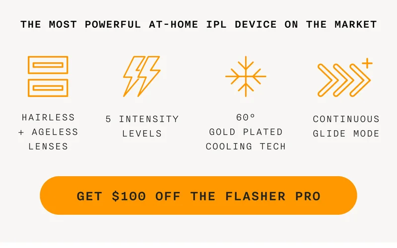 THE MOST POWERFUL AT-HOME IPL DEVICE ON THE MARKET. HAIRLESS + AGELESS LENSES - 5 INTENSITY LEVELS - 60° GOLD PLATED COOLING TECH - CONTINUOUS GLIDE MODE - GET $100 OFF THE FLASHER PRO