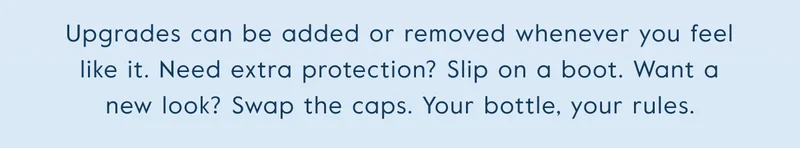Upgrades can be added or removed whenever you feel like it. Need extra protection? Slip on a boot. Want a new look? Swap the caps. Your bottle, your rules.