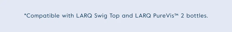 *Compatible with LARQ Swig Top and LARQ PureVis™ 2 bottles.