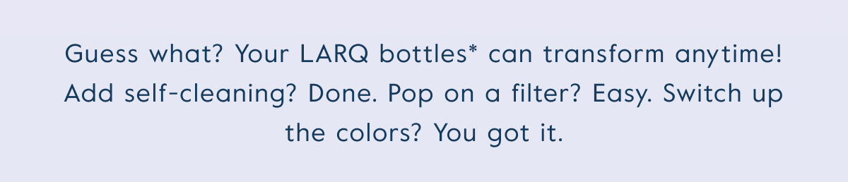 Guess what? Your LARQ bottles* can transform anytime! Add self-cleaning? Done. Pop on a filter? Easy. Switch up the colors? You got it.
