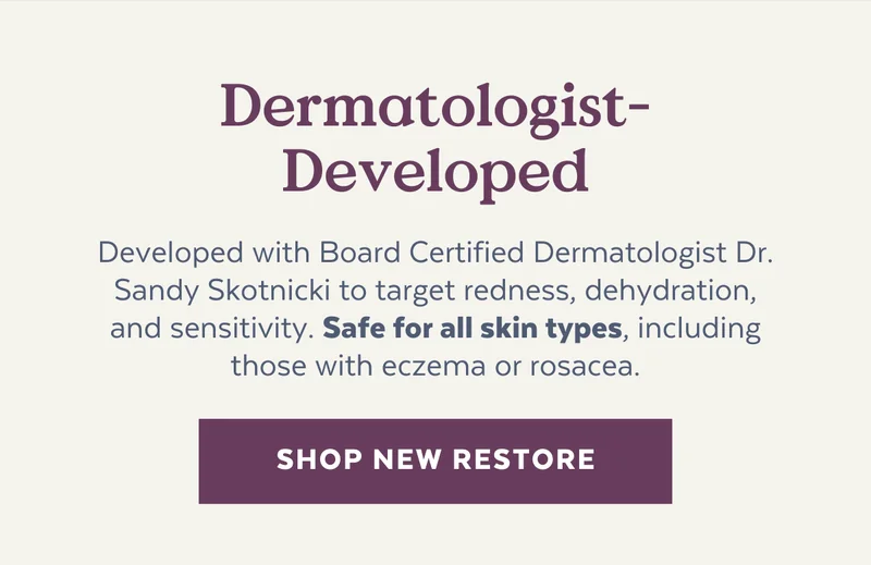 Dermatologist-Developed | Developed with Board Certified Dermatologist Dr. Sandy Skotnicki to target redness, dehydration, and sensitivity. Safe for all skin types, including those with eczema or rosacea. [SHOP NEW RESTORE}