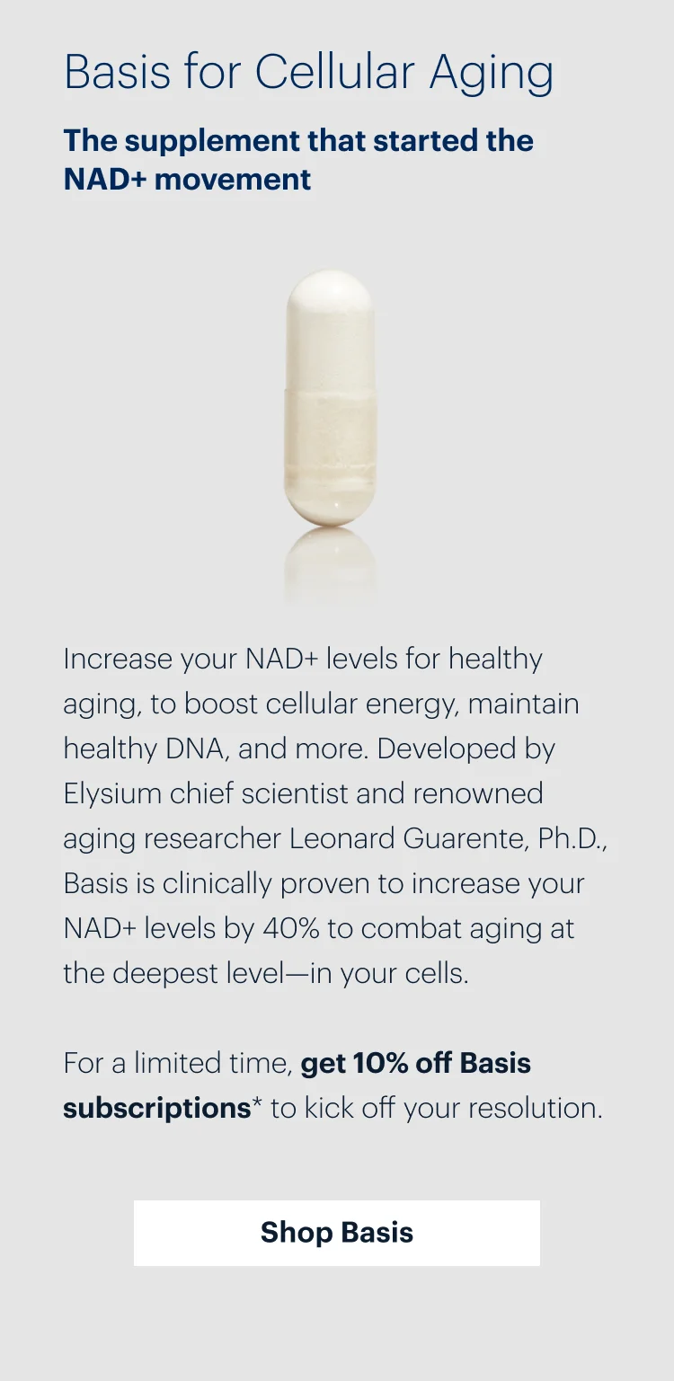 Basis for Cellular Aging | The supplement that started the NAD+ movement | Increase your NAD+ levels for healthy aging, to boost cellular energy, maintain healthy DNA, and more. Developed by Elysium chief scientist and renowned aging researcher Leonard Guarente, Ph.D., Basis is clinically proven to increase your NAD+ levels by 40% to combat aging at the deepest level—in your cells. | For a limited time, get 10% off Basis subscriptions* to kick off your resolution. | Shop Basis