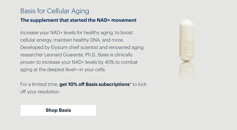Basis for Cellular Aging | The supplement that started the NAD+ movement | Increase your NAD+ levels for healthy aging, to boost cellular energy, maintain healthy DNA, and more. Developed by Elysium chief scientist and renowned aging researcher Leonard Guarente, Ph.D., Basis is clinically proven to increase your NAD+ levels by 40% to combat aging at the deepest level—in your cells. | For a limited time, get 10% off Basis subscriptions* to kick off your resolution. | Shop Basis