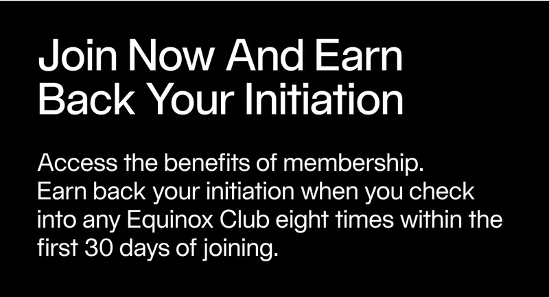 Access the benefits of membership. Earn back your initiation when you check into any Equinox Club eight times within the first 30 days of joining.