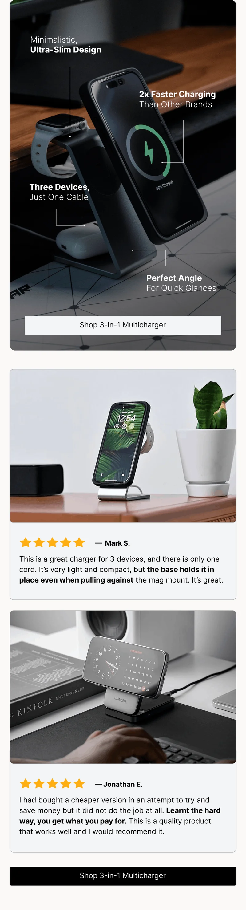 Minimalistic, Ultra-Slim Design 2x Faster Charging Than Other Brands Three Devices, Just One Cable Perfect Angle For Quick Glances. —  Mark S. This is a great charger for 3 devices, and there is only one cord. It’s very light and compact, but the base holds it in place even when pulling against the mag mount. It’s great.  — Jonathan E. I had bought a cheaper version in an attempt to try and save money but it did not do the job at all. Learnt the hard way, you get what you pay for. This is a quality product that works well and I would recommend it.