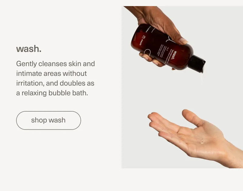 wash. | Gently cleanses skin and intimate areas without irritation, and doubles as a relaxing bubble bath. | [ shop wash ]