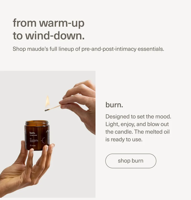 from warm-up to wind-down. | Shop maude’s full lineup of pre-and-post-intimacy essentials. | burn. | Designed to set the mood. Light, enjoy, and blow out the candle. The melted oil is ready to use. | [ shop burn ]