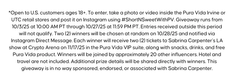 *Open to U.S. customers ages 18+. To enter, take a photo or video inside the Pura Vida Irvine or UTC retail stores and post it on Instagram using #ShortNSweetWithPV. Giveaway runs from 10/3/25 at 10:00 AM PT through 10/27/25 at 11:59 PM PT. Entries received outside this period will not qualify. Two (2) winners will be chosen at random on 10/28/25 and notified via Instagram Direct Message. Each winner will receive two (2) tickets to Sabrina Carpenter’s LA show at Crypto Arena on 11/17/25 in the Pura Vida VIP suite, along with snacks, drinks, and free Pura Vida product. Winners will be joined by approximately 20 other influencers. Hotel and travel are not included. Additional prize details will be shared directly with winners. This giveaway is in no way sponsored, endorsed, or associated with Sabrina Carpenter.