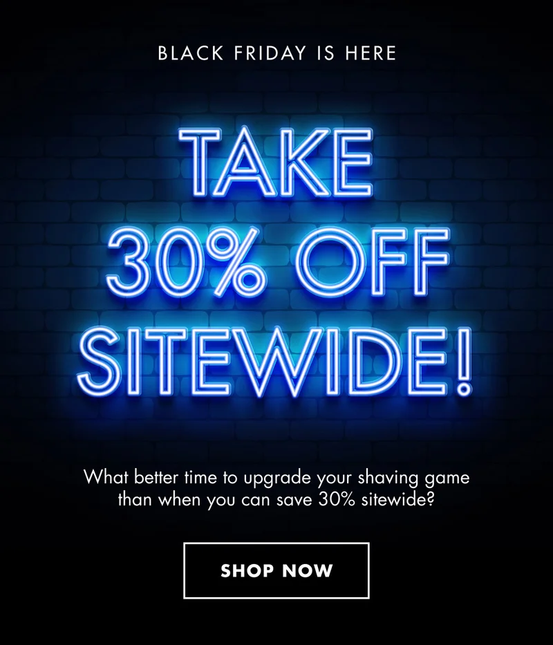 BLACK FRIDAY IS HERE. TAKE 30% OFF SITEWIDE! What better time to upgrade your shaving game than when you can save 30% sitewide? SHOP NOW
