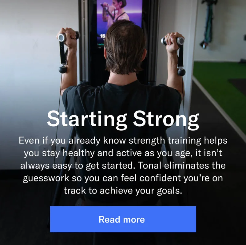 Starting Strong Even if you already know strength training helps you stay healthy and active as you age, it isn’t always easy to get started. Tonal eliminates the guesswork so you can feel confident you’re on track to achieve your goals.