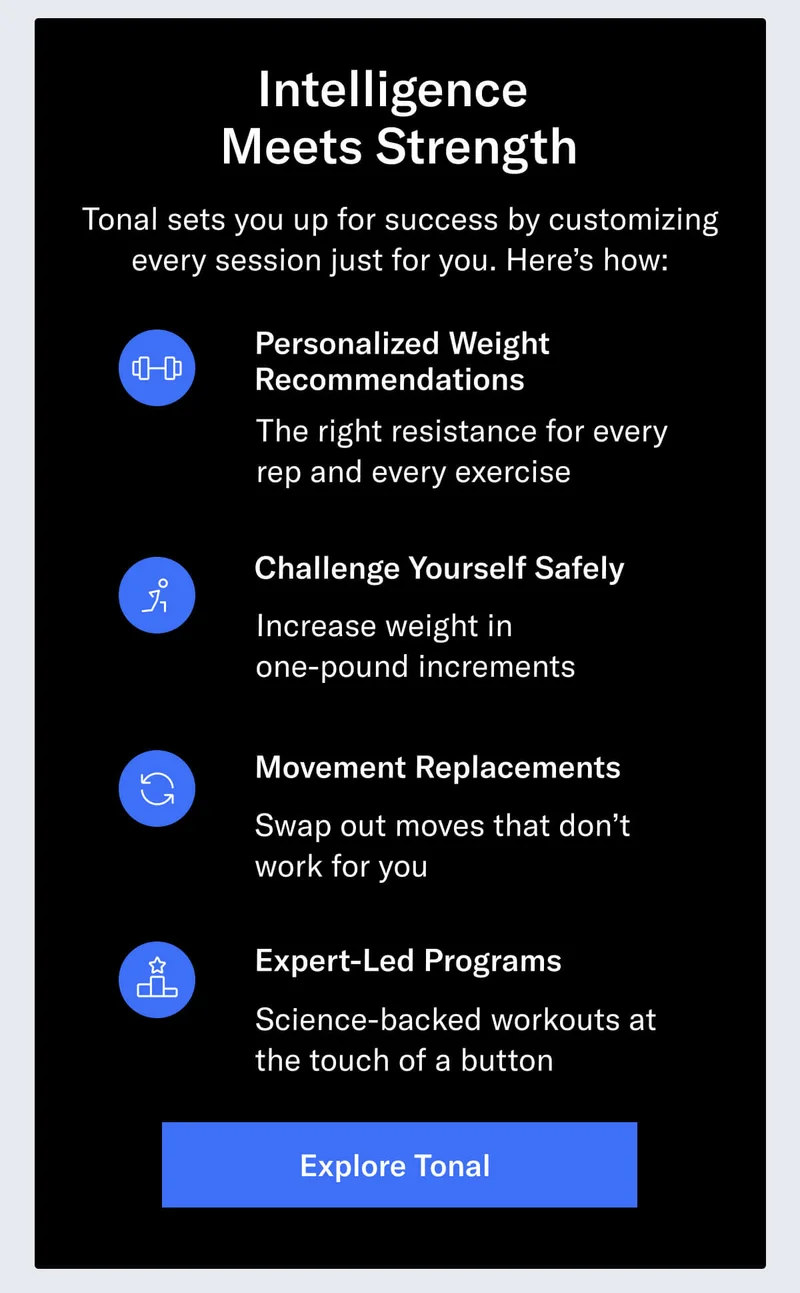Intelligence Meets Strength  Tonal sets you up for success by customizing every session just for you. Here’s how:   Personalized Weight Recommendations: The right resistance for every rep and every exercise  Challenge Yourself Safely: Increase weight in one-pound increments  Movement Replacements: Swap out moves that don’t work for you  Expert-Led Programs: Science-backed workouts at the touch of a button