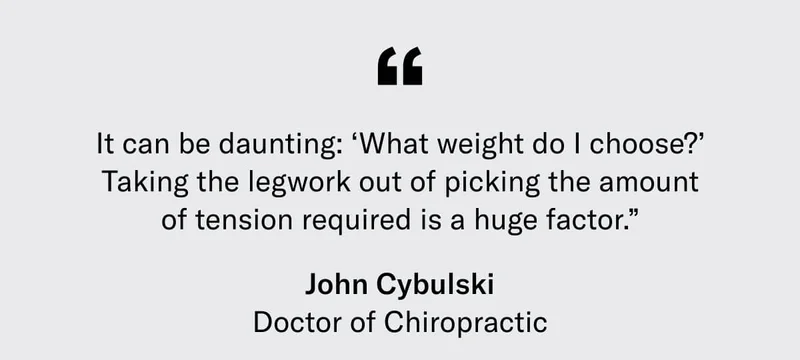 “It can be daunting: ‘What weight do I choose?’ Taking the legwork out of picking the amount of tension required is a huge factor.” - John Cybulski, Doctor of Chiropractic