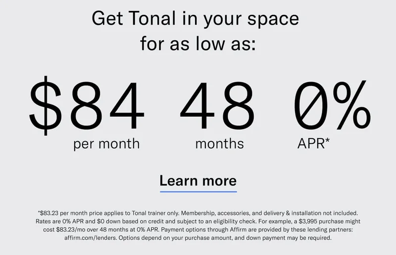 GET TONAL IN YOUR SPACE FOR AS LOW AS: $84 PER MONTH / 48 MONTHS / 0% APR*. CTA Learn More. *$83.23 per month price applies to Tonal trainer only. Membership, accessories, and delivery &amp; installation not included. Rates are 0% APR and $0 down based on credit and subject to an eligibility check. For example, a $3,995 purchase might cost $83.23/mo over 48 months at 0% APR. Payment options through Affirm are provided by these lending partners: affirm.com/lenders. Options depend on your purchase amount, and down payment may be required.