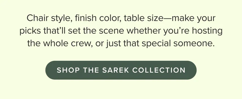 Chair style, finish color, table size—make your picks that’ll set the scene whether you’re hosting the whole crew, or just that special someone. Shop the Sarek Collection.