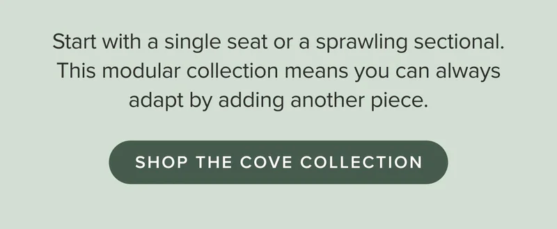 This modular collection means you can always adapt by adding another piece. Shop the Cove Collection.
