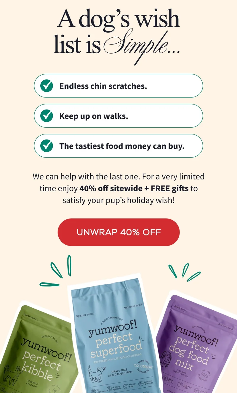 A dog’s wish list is Simple… Endless chin scratches. | Keep up on walks. | The tastiest food money can buy. | We can help with the last one. For a very limited time enjoy 40% off sitewide + FREE gifts to satisfy your pup’s holiday wish! | UNWRAP 40% OFF
