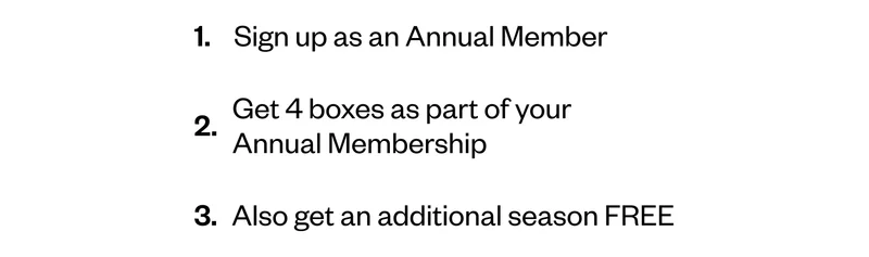 1. Sign up as an Annual Member | 2. Get 4 boxes as part of your Annual Membership | 3. Also get an additional season FREE 1. Sign up as an Annual Member | 2. Get 4 boxes as part of your Annual Membership | 3. Also get an additional season FREE
