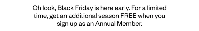 Oh look, Black Friday is here early. For a limited time, get an additional season FREE when you sign up as an Annual Member. Oh look, Black Friday is here early. For a limited time, get an additional season FREE when you sign up as an Annual Member.